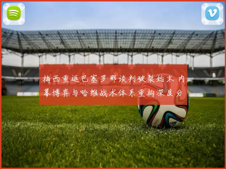 梅西重返巴塞罗那谈判破裂始末 内幕博弈与哈维战术体系重构深度分析