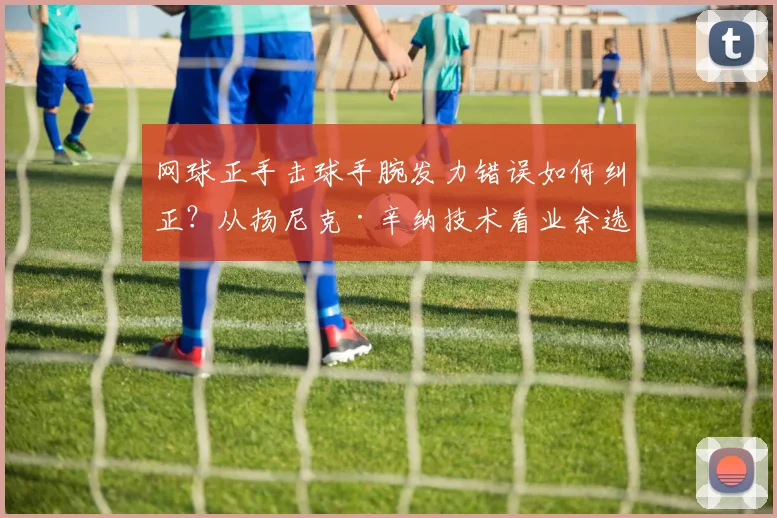 网球正手击球手腕发力错误如何纠正？从扬尼克·辛纳技术看业余选手三大误区与解决方案