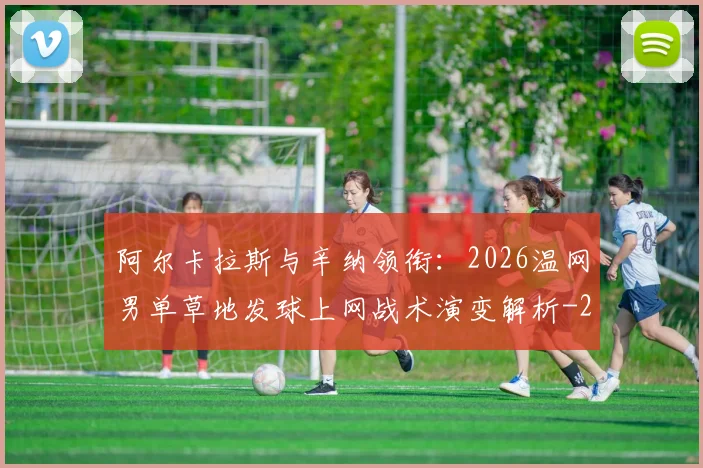 阿尔卡拉斯与辛纳领衔:2026温网男单草地发球上网战术演变解析