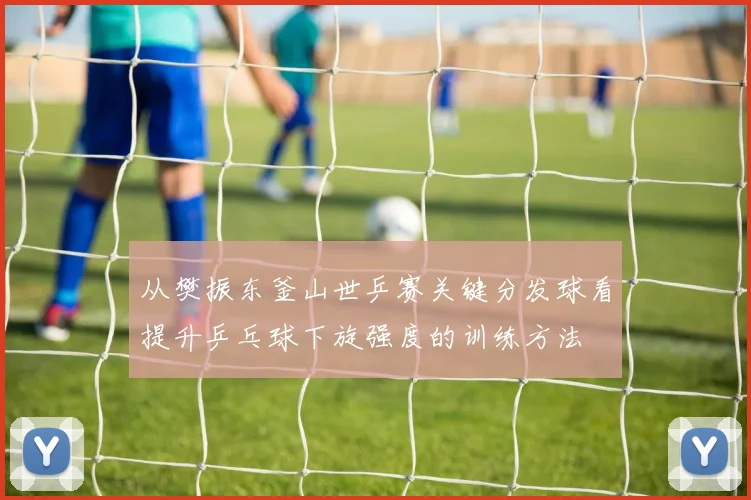 从樊振东釜山世乒赛关键分发球看提升乒乓球下旋强度的训练方法