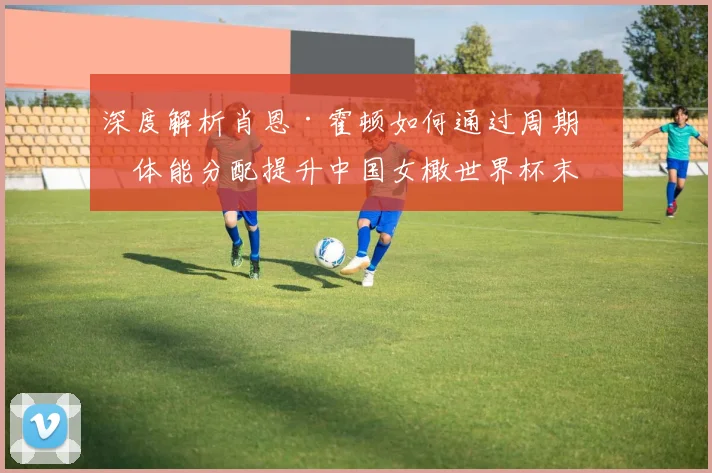 深度解析肖恩·霍顿如何通过周期化体能分配提升中国女橄世界杯末段表现