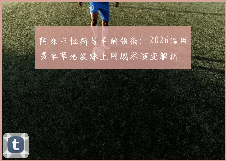 阿尔卡拉斯与辛纳领衔：2026温网男单草地发球上网战术演变解析