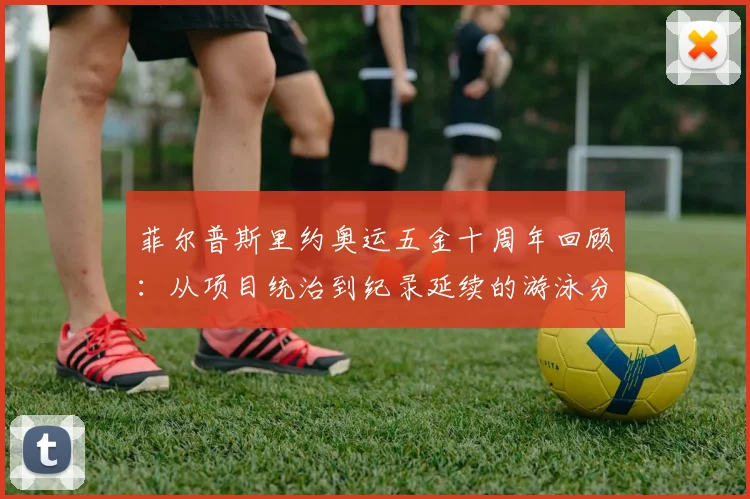 菲尔普斯里约奥运五金十周年回顾:从项目统治到纪录延续的游泳分析
