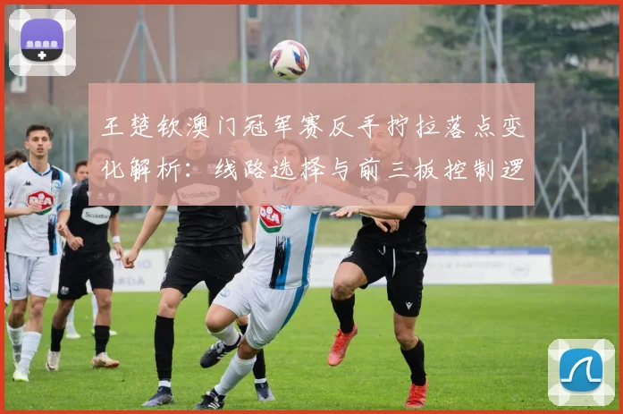 王楚钦澳门冠军赛反手拧拉落点变化解析:线路选择与前三板控制逻辑