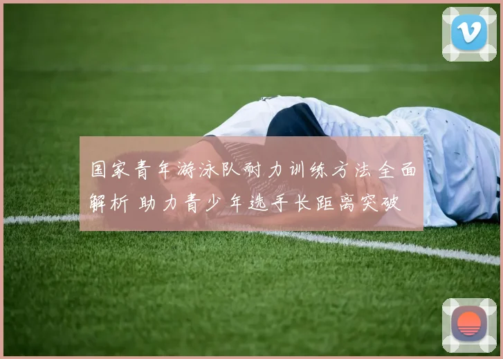 国家青年游泳队耐力训练方法全面解析 助力青少年选手长距离突破