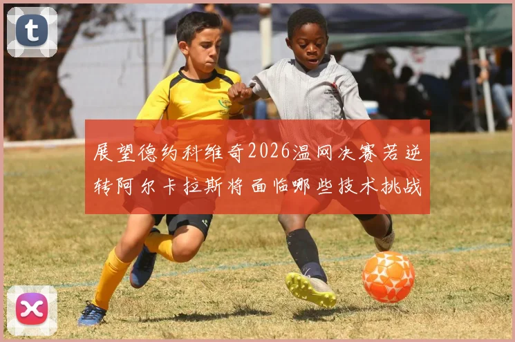 展望德约科维奇2026温网决赛若逆转阿尔卡拉斯将面临哪些技术挑战与破解策略