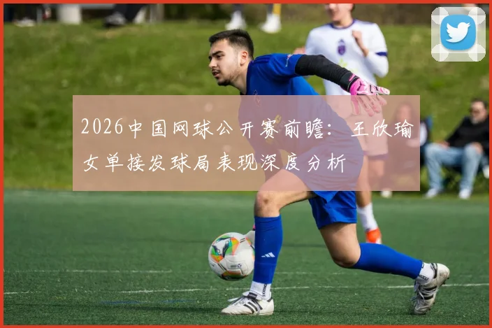 2026中国网球公开赛前瞻：王欣瑜女单接发球局表现深度分析