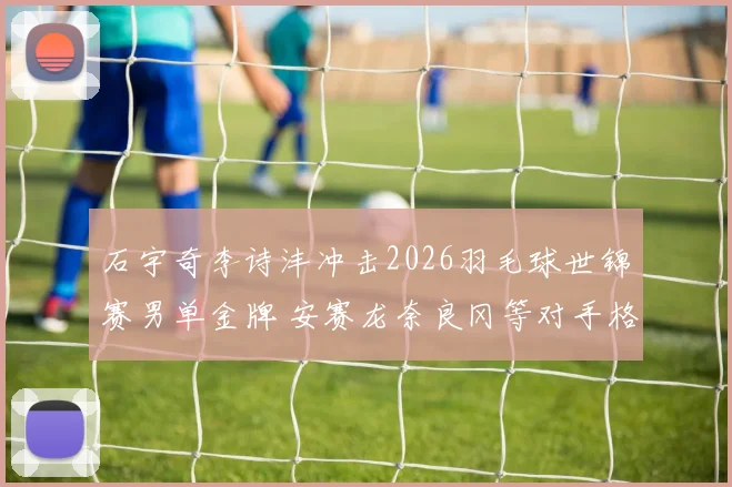 石宇奇李诗沣冲击2026羽毛球世锦赛男单金牌 安赛龙奈良冈等对手格局剖析