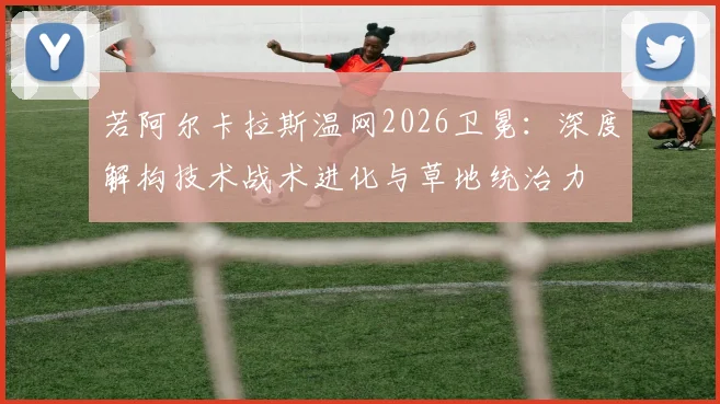 若阿尔卡拉斯温网2026卫冕：深度解构技术战术进化与草地统治力