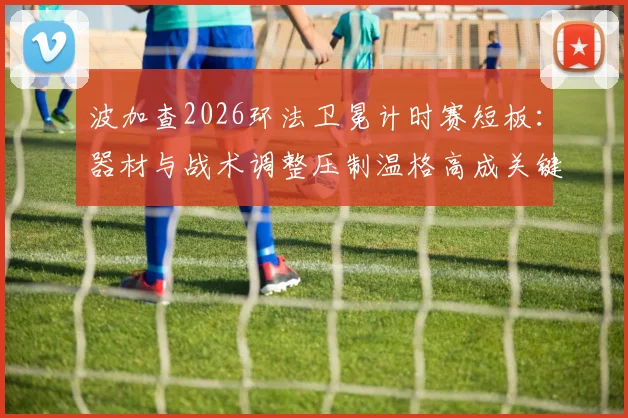 波加查2026环法卫冕计时赛短板：器材与战术调整压制温格高成关键