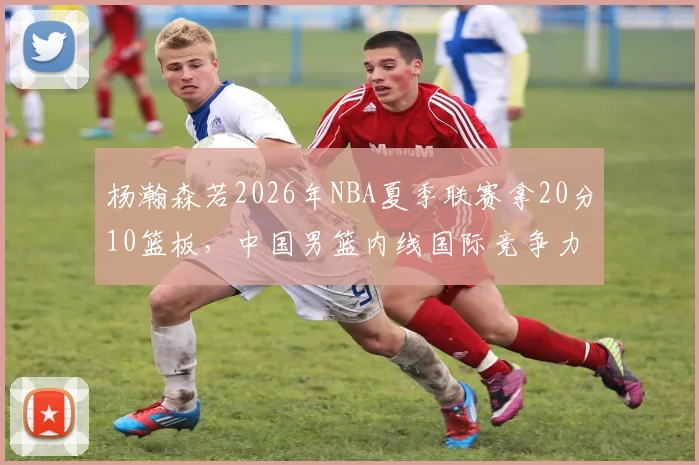 杨瀚森若2026年NBA夏季联赛拿20分10篮板,中国男篮内线国际竞争力展望